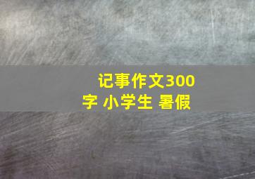 记事作文300字 小学生 暑假